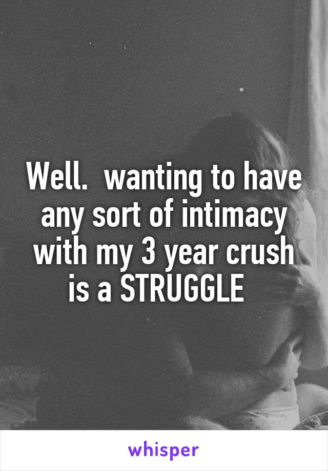 Well.  wanting to have any sort of intimacy with my 3 year crush is a STRUGGLE  
