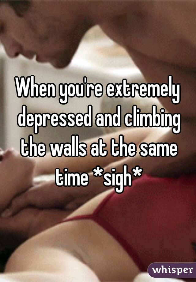 When you're extremely depressed and climbing the walls at the same time *sigh*