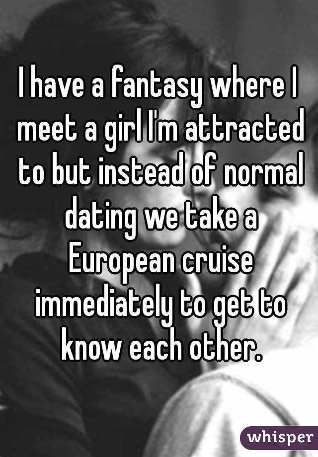 I have a fantasy where I meet a girl I'm attracted to but instead of normal dating we take a European cruise immediately to get to know each other.