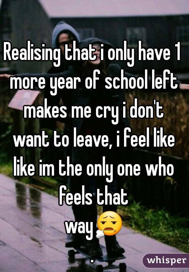 Realising that i only have 1 more year of school left makes me cry i don't want to leave, i feel like like im the only one who feels that way😧.