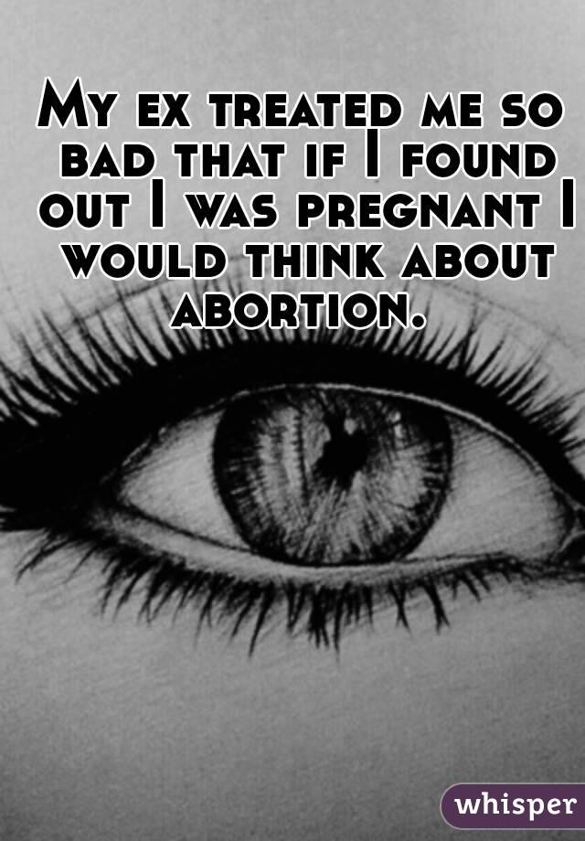 My ex treated me so bad that if I found out I was pregnant I would think about abortion. 