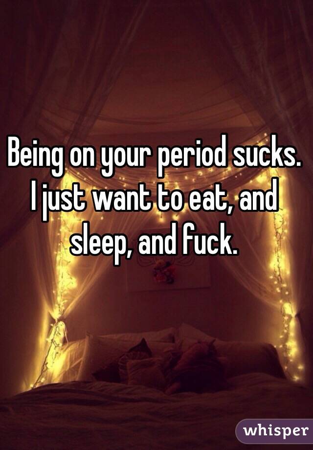 Being on your period sucks. I just want to eat, and sleep, and fuck. 