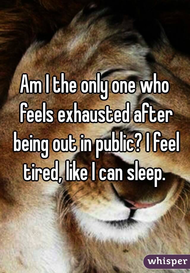 Am I the only one who feels exhausted after being out in public? I feel tired, like I can sleep. 