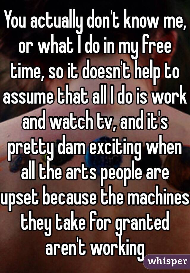 You actually don't know me, or what I do in my free time, so it doesn't help to assume that all I do is work and watch tv, and it's pretty dam exciting when all the arts people are upset because the machines they take for granted aren't working