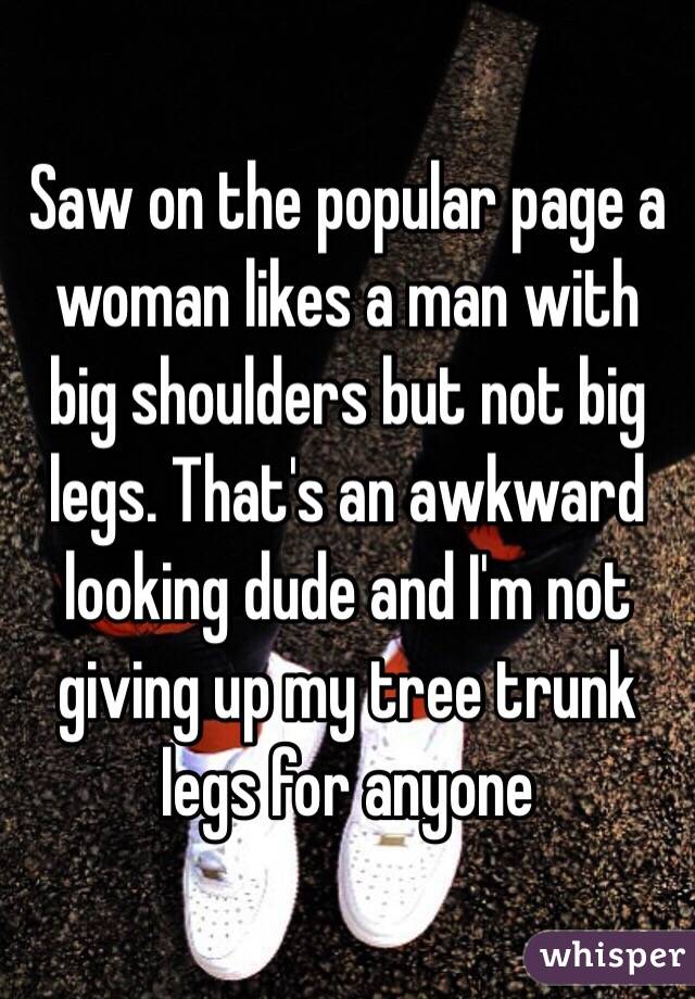 Saw on the popular page a woman likes a man with big shoulders but not big legs. That's an awkward looking dude and I'm not giving up my tree trunk legs for anyone