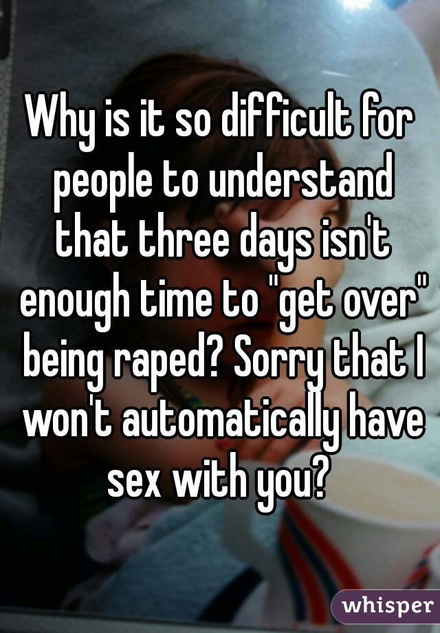 Why is it so difficult for people to understand that three days isn't enough time to "get over" being raped? Sorry that I won't automatically have sex with you? 