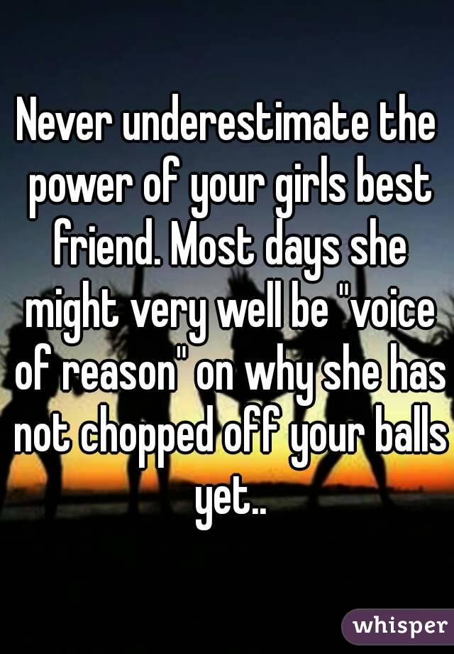 Never underestimate the power of your girls best friend. Most days she might very well be "voice of reason" on why she has not chopped off your balls yet..