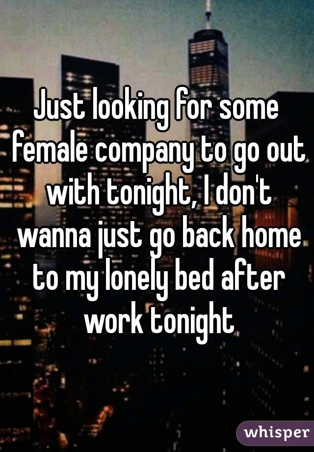 Just looking for some female company to go out with tonight, I don't wanna just go back home to my lonely bed after work tonight