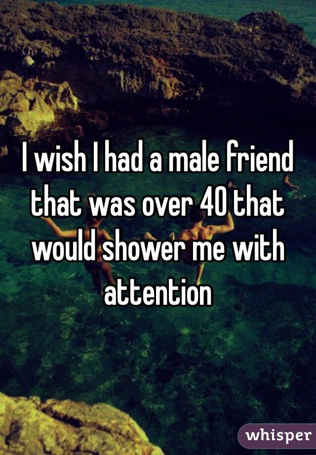 I wish I had a male friend that was over 40 that would shower me with attention 