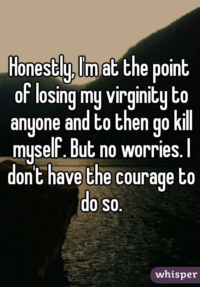 Honestly, I'm at the point of losing my virginity to anyone and to then go kill myself. But no worries. I don't have the courage to do so.