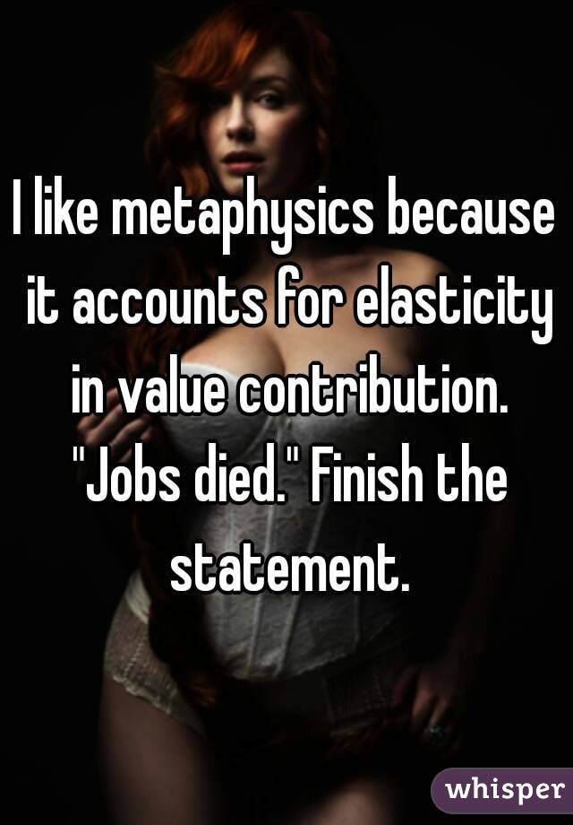 I like metaphysics because it accounts for elasticity in value contribution. "Jobs died." Finish the statement.