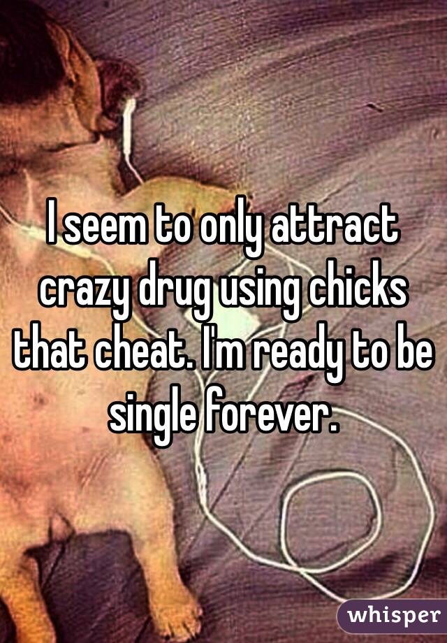 I seem to only attract crazy drug using chicks that cheat. I'm ready to be single forever. 