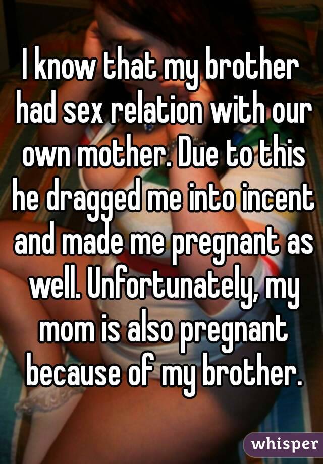 I know that my brother had sex relation with our own mother. Due to this he dragged me into incent and made me pregnant as well. Unfortunately, my mom is also pregnant because of my brother.
