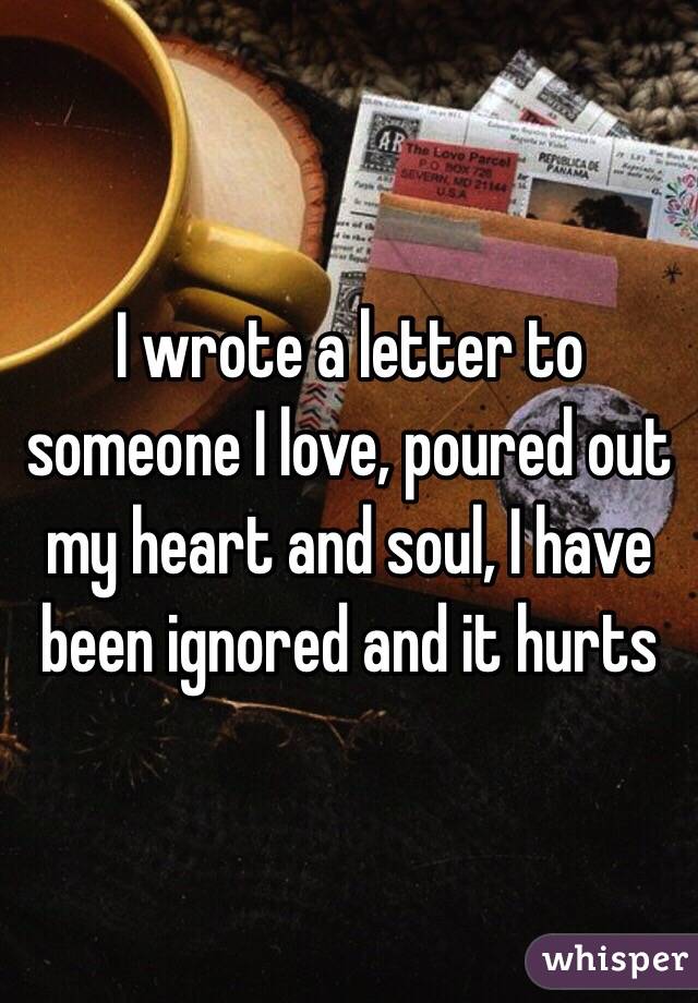 I wrote a letter to someone I love, poured out my heart and soul, I have been ignored and it hurts 