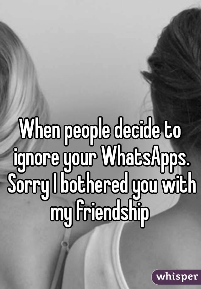 When people decide to ignore your WhatsApps. Sorry I bothered you with my friendship 