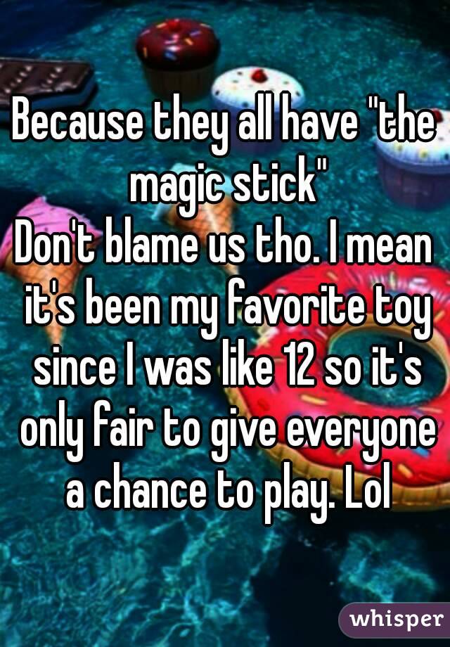 Because they all have "the magic stick"
Don't blame us tho. I mean it's been my favorite toy since I was like 12 so it's only fair to give everyone a chance to play. Lol