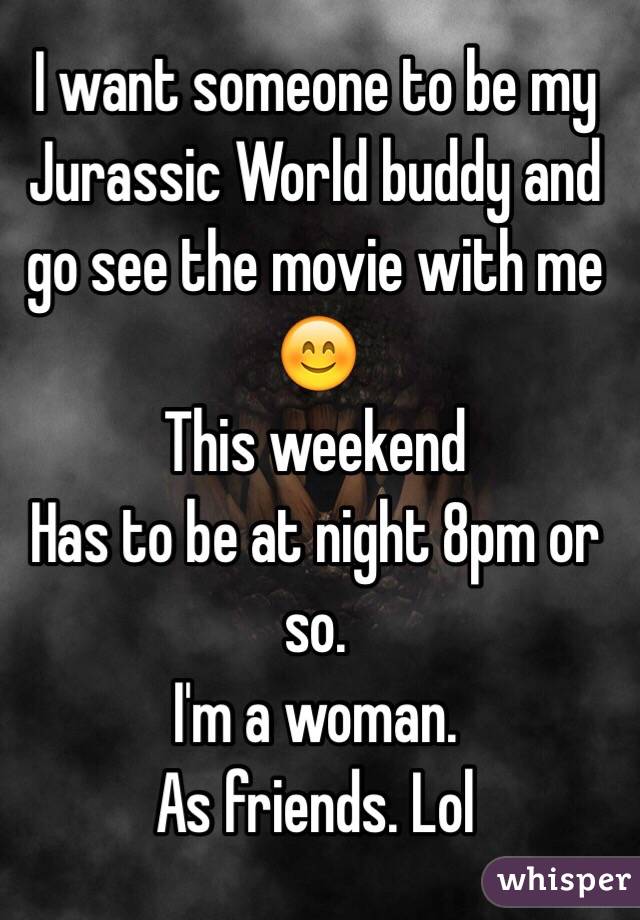 I want someone to be my Jurassic World buddy and go see the movie with me 😊 
This weekend 
Has to be at night 8pm or so. 
I'm a woman. 
As friends. Lol