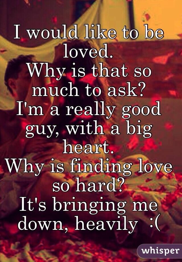 I would like to be loved. 
Why is that so much to ask?
I'm a really good guy, with a big heart. 
Why is finding love so hard?
It's bringing me down, heavily  :(