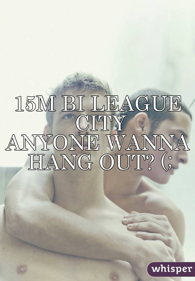 15M BI LEAGUE CITY
ANYONE WANNA HANG OUT? (;