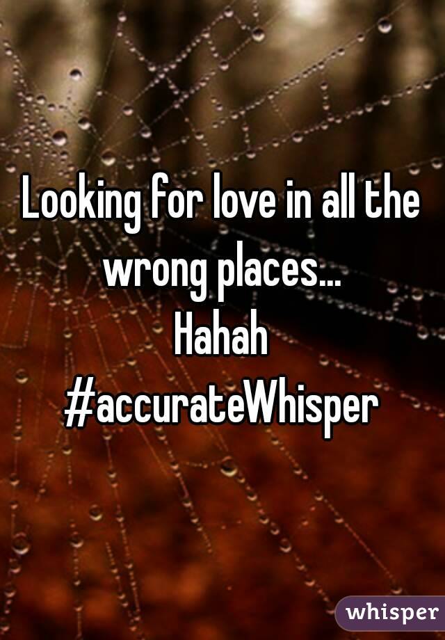 Looking for love in all the wrong places... 
Hahah
#accurateWhisper