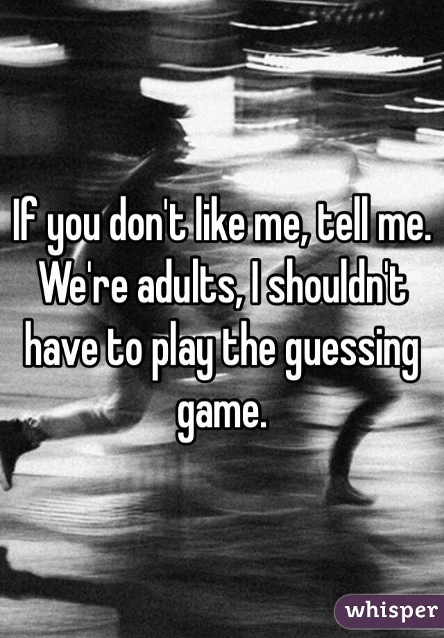 If you don't like me, tell me. 
We're adults, I shouldn't have to play the guessing game. 