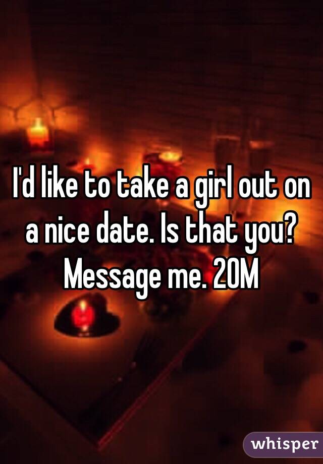 I'd like to take a girl out on a nice date. Is that you? Message me. 20M