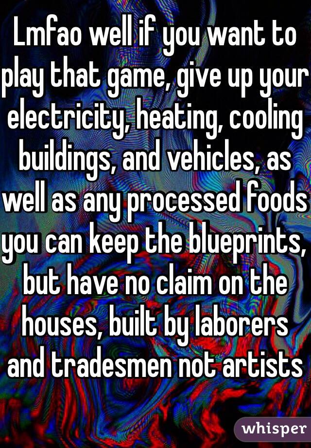 Lmfao well if you want to play that game, give up your electricity, heating, cooling buildings, and vehicles, as well as any processed foods you can keep the blueprints, but have no claim on the houses, built by laborers and tradesmen not artists 