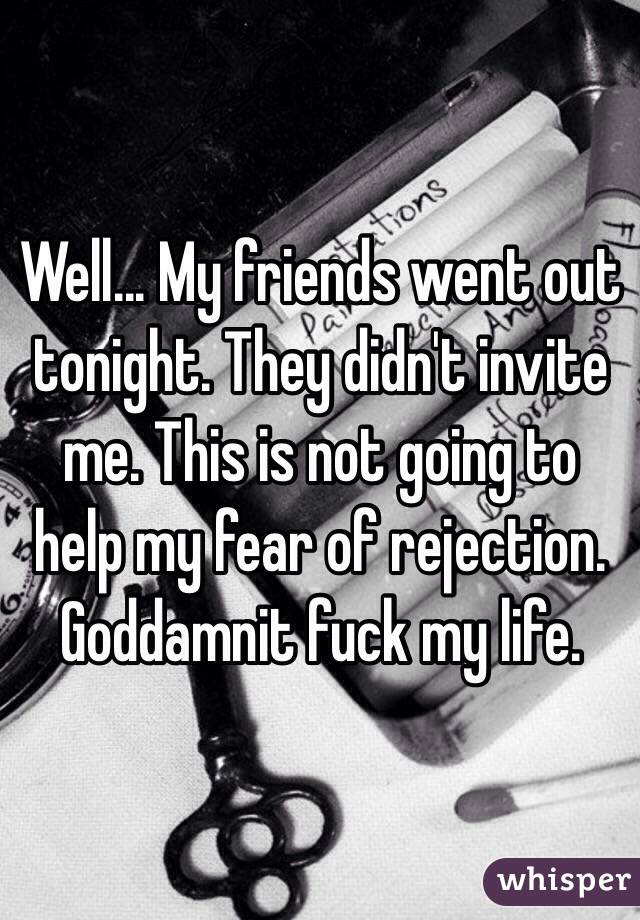 Well... My friends went out tonight. They didn't invite me. This is not going to help my fear of rejection.
Goddamnit fuck my life.