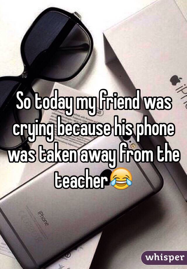 So today my friend was crying because his phone was taken away from the teacher😂