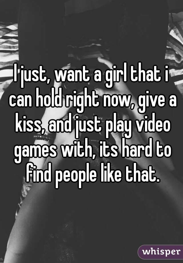 I just, want a girl that i can hold right now, give a kiss, and just play video games with, its hard to find people like that.