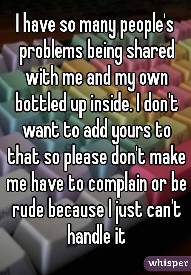 I have so many people's problems being shared with me and my own bottled up inside. I don't want to add yours to that so please don't make me have to complain or be rude because I just can't handle it