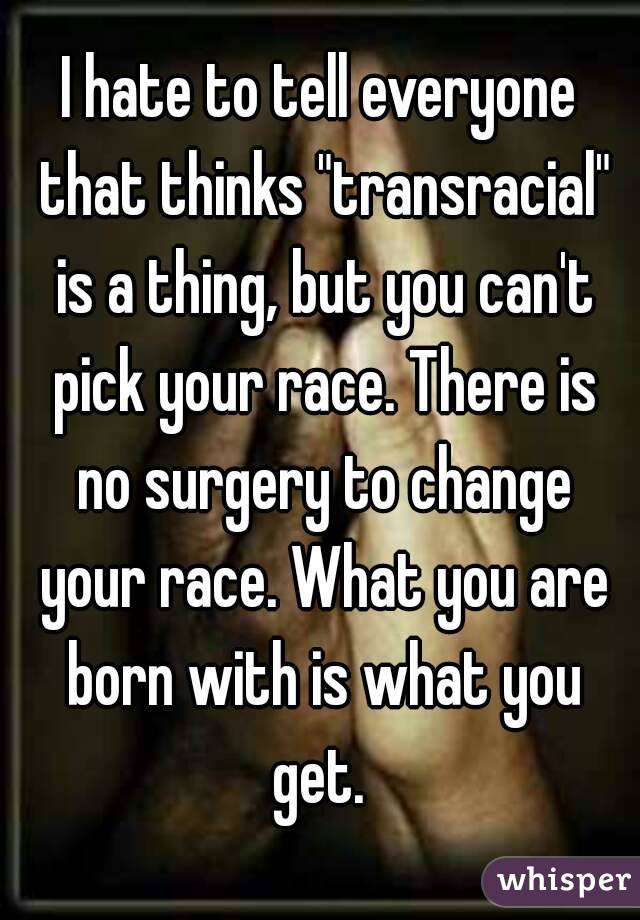 I hate to tell everyone that thinks "transracial" is a thing, but you can't pick your race. There is no surgery to change your race. What you are born with is what you get. 