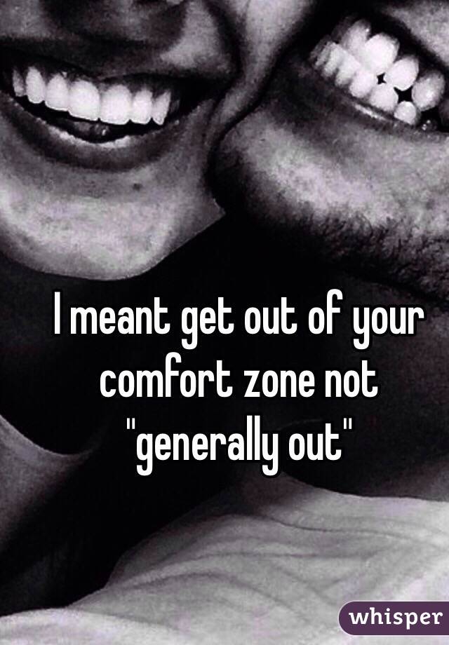 I meant get out of your comfort zone not "generally out"