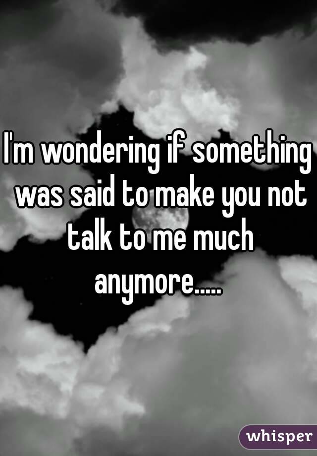 I'm wondering if something was said to make you not talk to me much anymore..... 