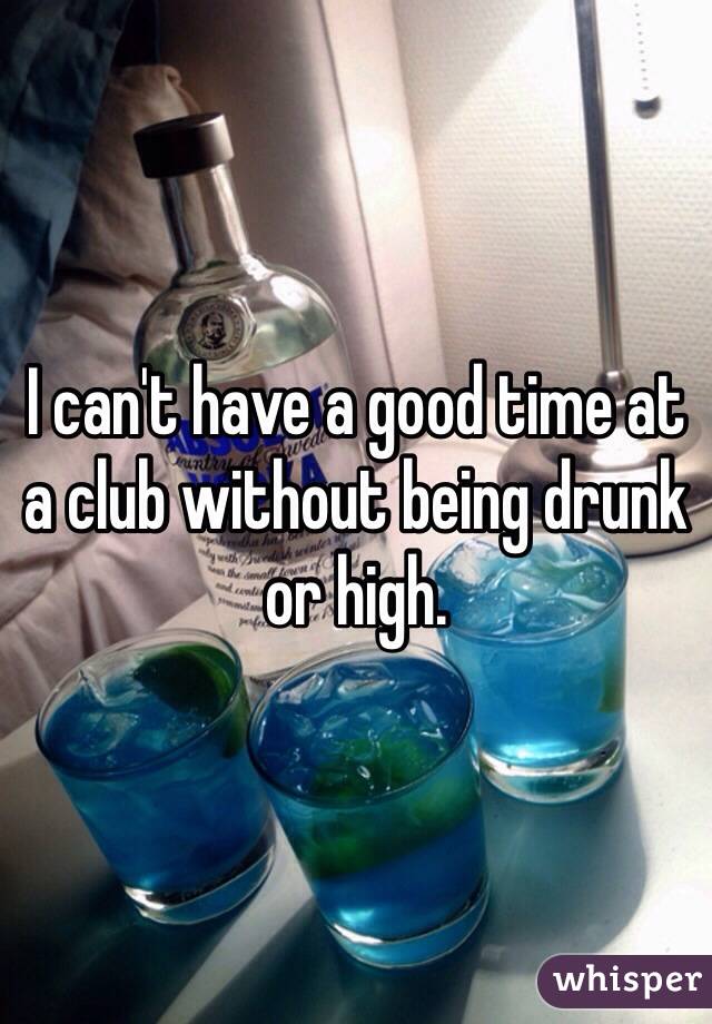 I can't have a good time at a club without being drunk or high. 