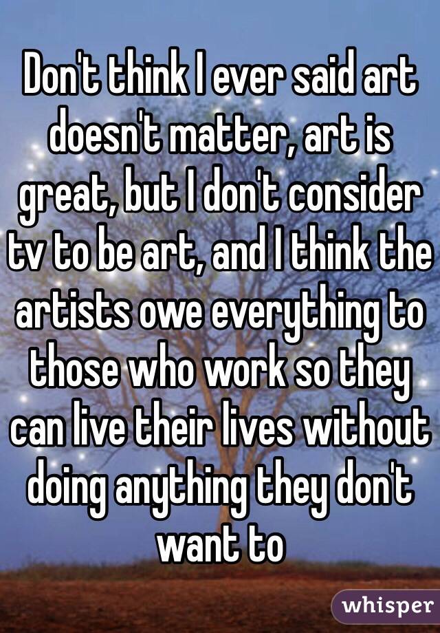 Don't think I ever said art doesn't matter, art is great, but I don't consider tv to be art, and I think the artists owe everything to those who work so they can live their lives without doing anything they don't want to