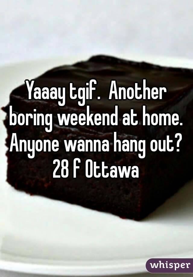 Yaaay tgif.  Another boring weekend at home.  Anyone wanna hang out?  28 f Ottawa 
