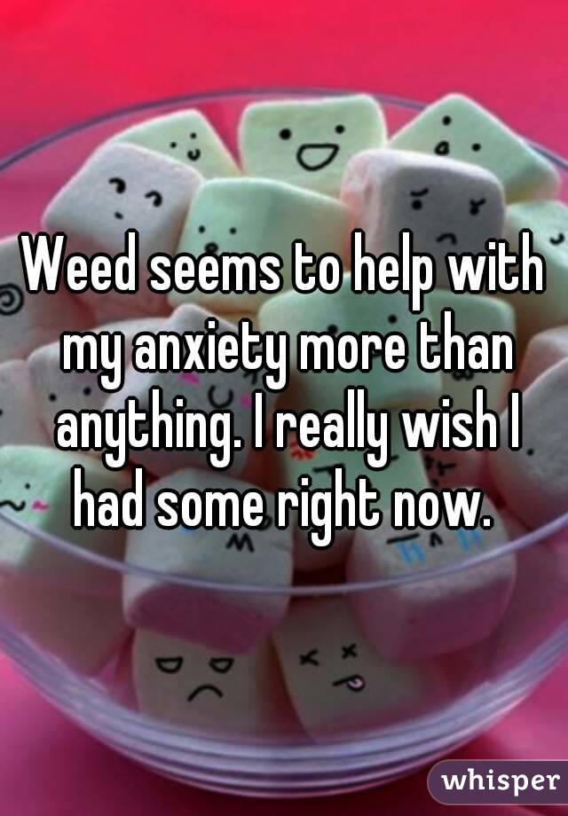 Weed seems to help with my anxiety more than anything. I really wish I had some right now. 