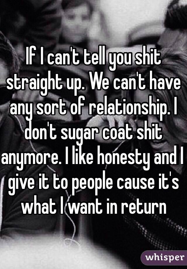 If I can't tell you shit straight up. We can't have any sort of relationship. I don't sugar coat shit anymore. I like honesty and I give it to people cause it's what I want in return 