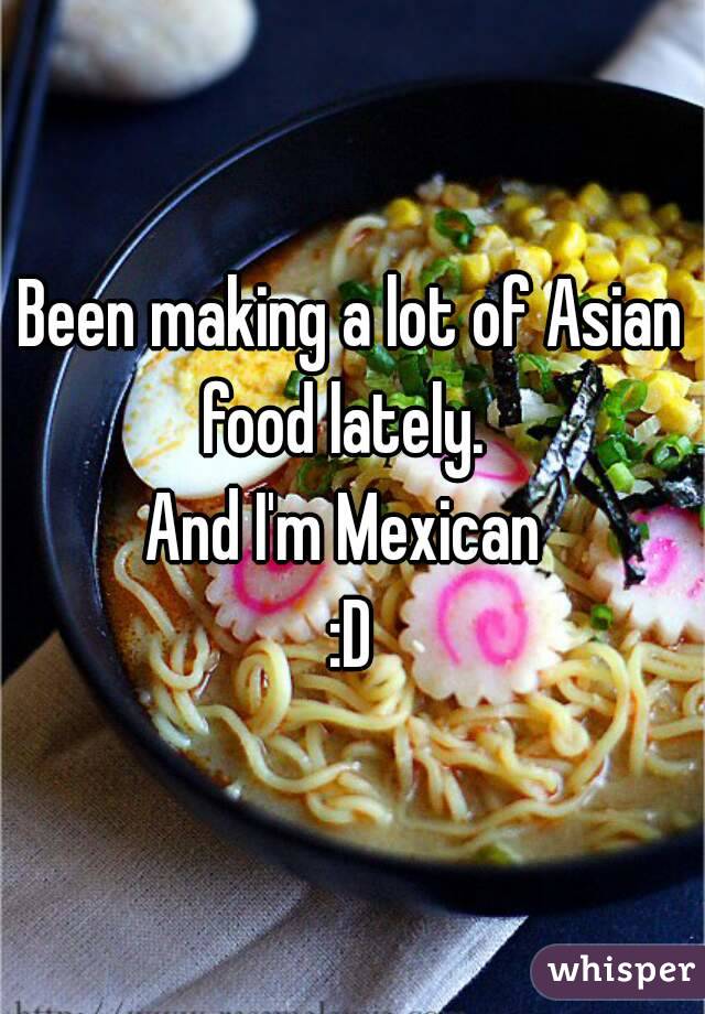 Been making a lot of Asian food lately.  
And I'm Mexican 
:D