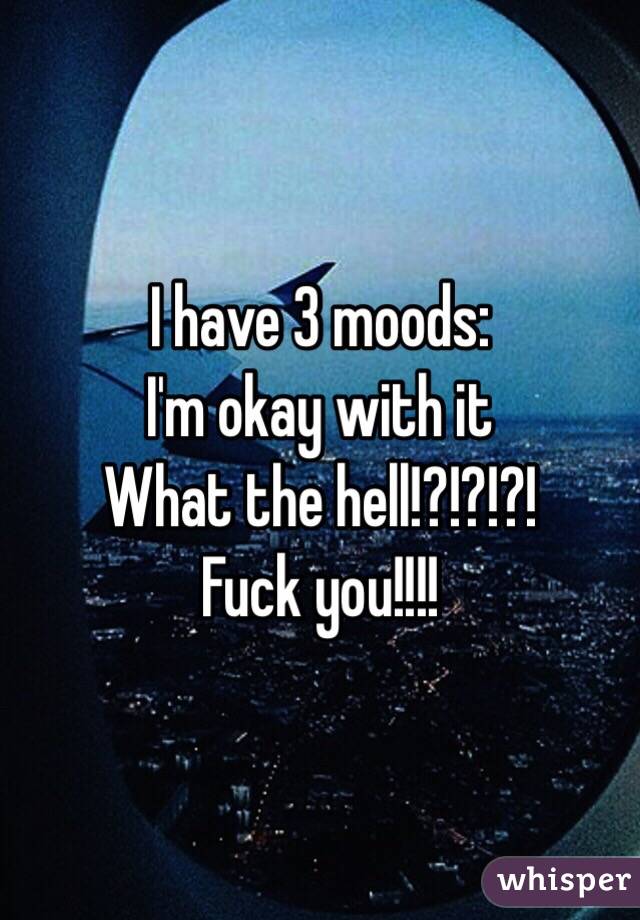 I have 3 moods:
I'm okay with it
What the hell!?!?!?!
Fuck you!!!!