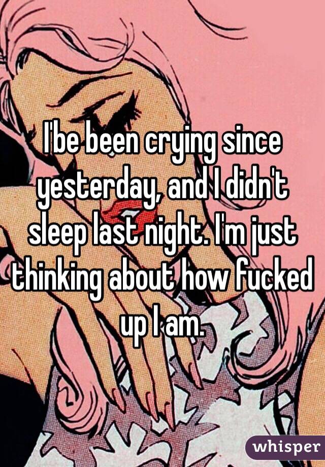 I'be been crying since yesterday, and I didn't sleep last night. I'm just thinking about how fucked up I am. 