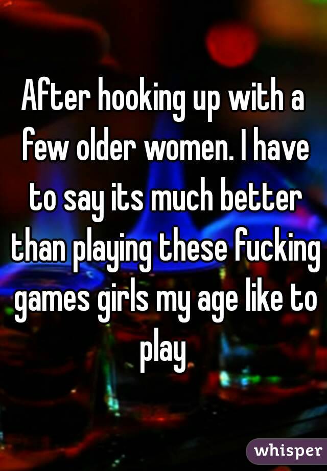 After hooking up with a few older women. I have to say its much better than playing these fucking games girls my age like to play 