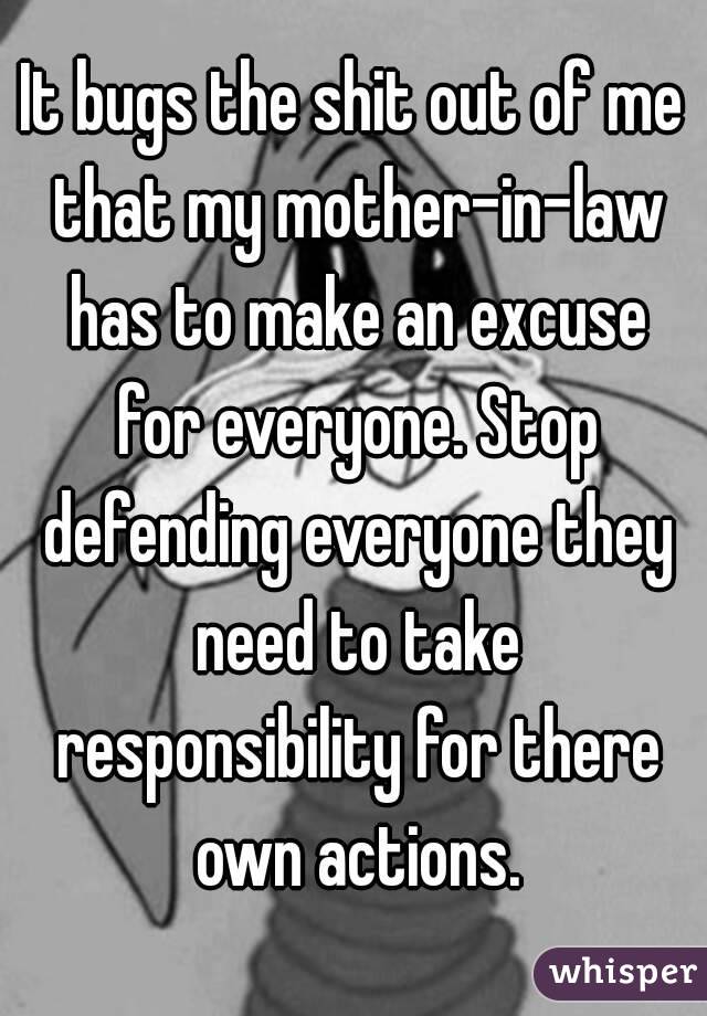 It bugs the shit out of me that my mother-in-law has to make an excuse for everyone. Stop defending everyone they need to take responsibility for there own actions.