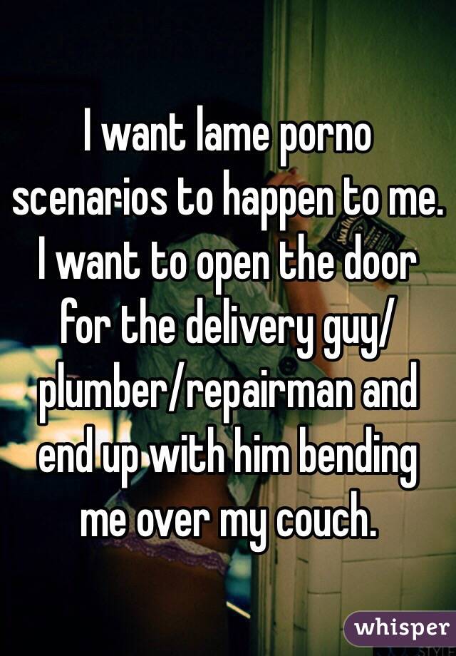 I want lame porno scenarios to happen to me. I want to open the door for the delivery guy/plumber/repairman and end up with him bending me over my couch.