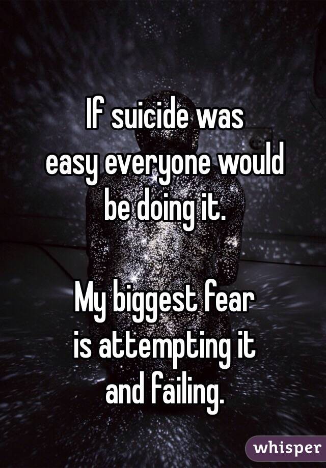 If suicide was 
easy everyone would 
be doing it. 

My biggest fear 
is attempting it 
and failing. 