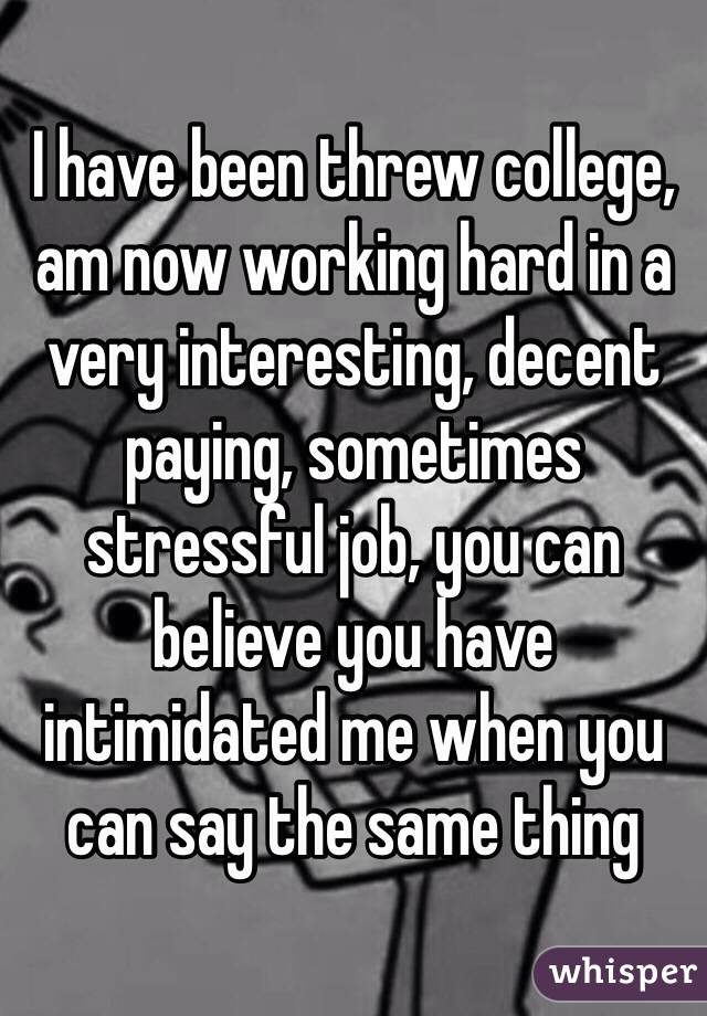 I have been threw college, am now working hard in a very interesting, decent paying, sometimes stressful job, you can believe you have intimidated me when you can say the same thing