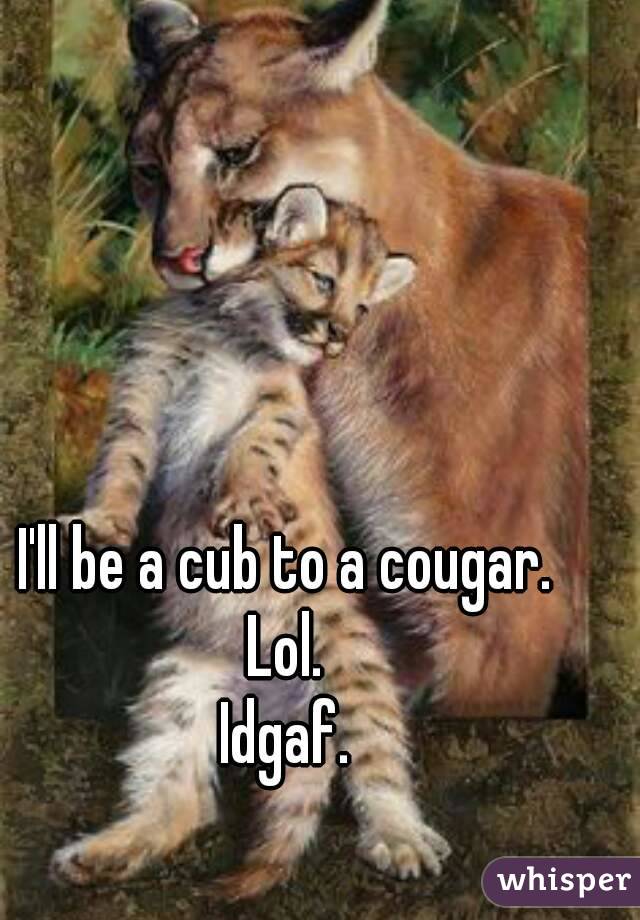 I'll be a cub to a cougar. 
Lol. 
Idgaf. 