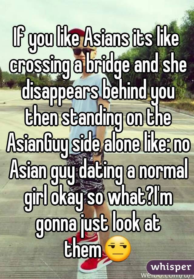 If you like Asians its like crossing a bridge and she disappears behind you then standing on the AsianGuy side alone like: no Asian guy dating a normal girl okay so what?I'm gonna just look at them😒