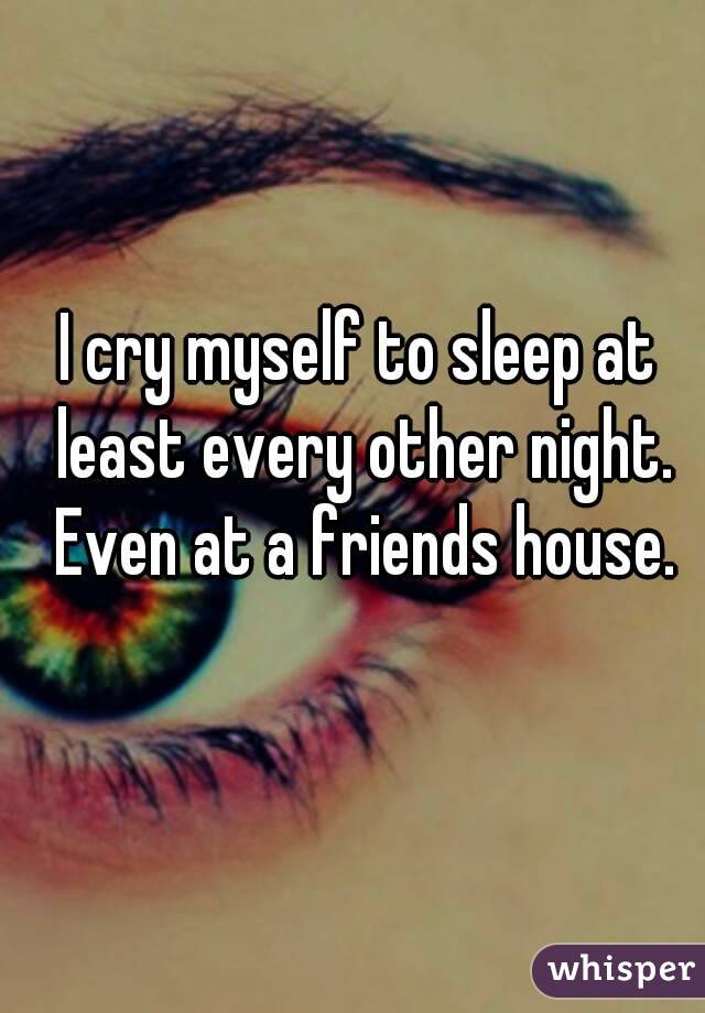 I cry myself to sleep at least every other night. Even at a friends house.